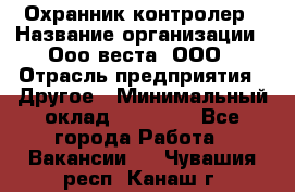 Охранник-контролер › Название организации ­ Ооо веста, ООО › Отрасль предприятия ­ Другое › Минимальный оклад ­ 50 000 - Все города Работа » Вакансии   . Чувашия респ.,Канаш г.